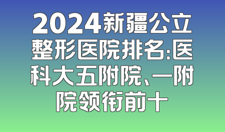 2024新疆公立整形医院排名：医科大五附院、一附院领衔前十