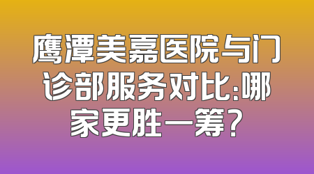 鹰潭美嘉医院与门诊部服务对比：哪家更胜一筹？