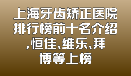 上海牙齿矫正医院排行榜前十名介绍，恒佳、维乐、拜博等上榜