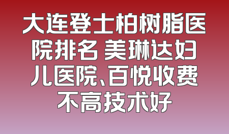 大连登士柏树脂医院排名 美琳达妇儿医院、百悦收费不高技术好
