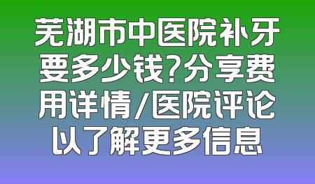 芜湖市中医院补牙要多少钱？分享费用详情/医院评论以了解更多信息