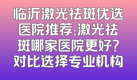 临沂激光祛斑优选医院推荐：激光祛斑哪家医院更好？对比选择专业机构
