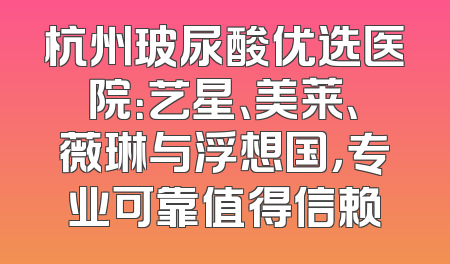 杭州玻尿酸优选医院：艺星、美莱、薇琳与浮想国，专业可靠值得信赖