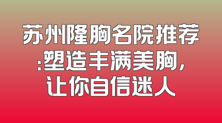 苏州隆胸名院推荐：塑造丰满美胸，让你自信迷人