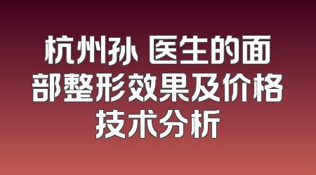 杭州孙燚医生的面部整形效果及价格技术分析