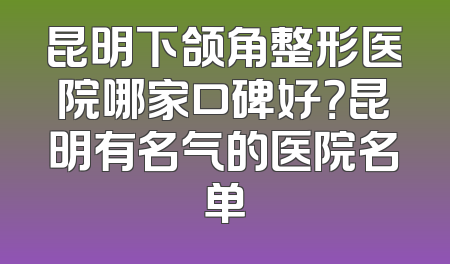 昆明下颌角整形医院哪家口碑好？昆明有名气的医院名单