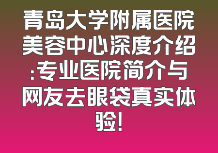 青岛大学附属医院美容中心深度介绍：专业医院简介与网友去眼袋真实体验！