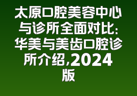太原口腔美容中心与诊所全面对比：华美与美齿口腔诊所介绍，2024版