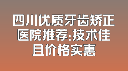 四川优质牙齿矫正医院推荐：技术佳且价格实惠