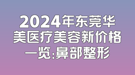 2024年东莞华美医疗美容新价格一览：鼻部整形