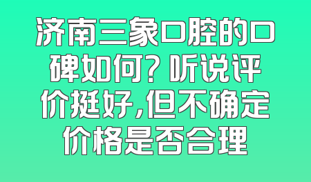 济南三象口腔的口碑如何？ 听说评价挺好，但不确定价格是否合理