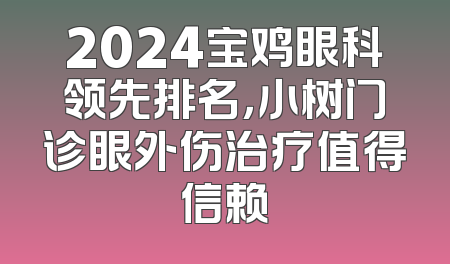 2024宝鸡眼科领先排名，小树门诊眼外伤治疗值得信赖