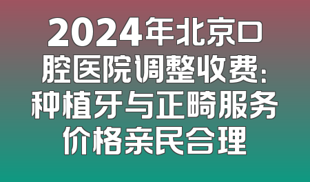 2024年北京口腔医院调整收费：种植牙与正畸服务价格亲民合理