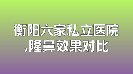 衡阳六家私立医院，隆鼻效果对比
