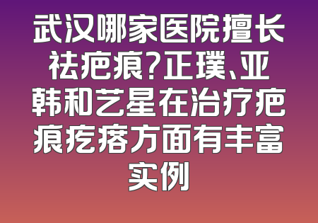 武汉哪家医院擅长祛疤痕？正璞、亚韩和艺星在治疗疤痕疙瘩方面有丰富实例