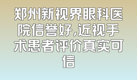郑州新视界眼科医院信誉好，近视手术患者评价真实可信