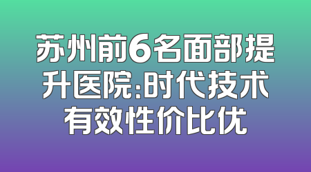 苏州前6名面部提升医院：时代技术有效性价比优