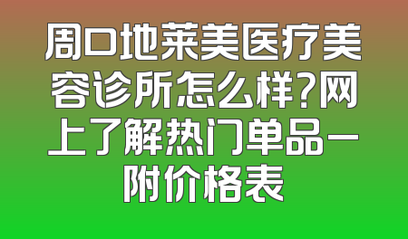 周口地莱美医疗美容诊所怎么样？网上了解热门单品_附价格表