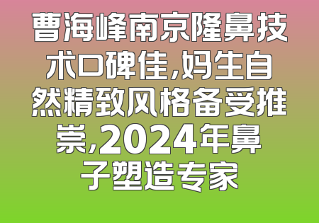 曹海峰南京隆鼻技术口碑佳，妈生自然精致风格备受推崇，2024年鼻子塑造专家