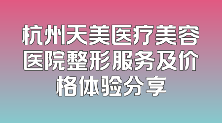 杭州天美医疗美容医院整形服务及价格体验分享