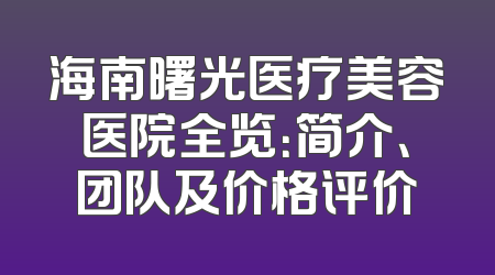 海南曙光医疗美容医院全览：简介、团队及价格评价