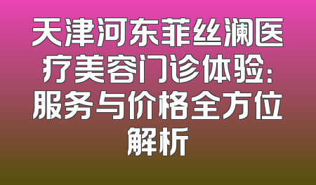天津河东菲丝澜医疗美容门诊体验：服务与价格全方位解析