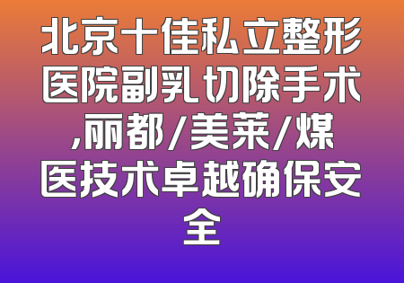 北京十佳私立整形医院副乳切除手术，丽都/美莱/煤医技术卓越确保安全