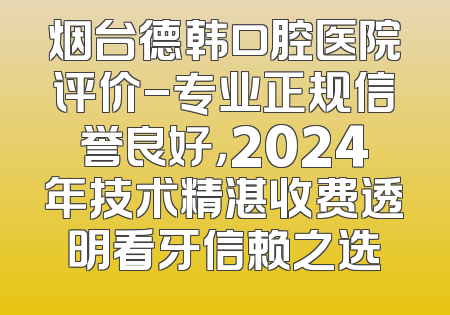 烟台德韩口腔医院评价-专业正规信誉良好，2024年技术精湛收费透明看牙信赖之选