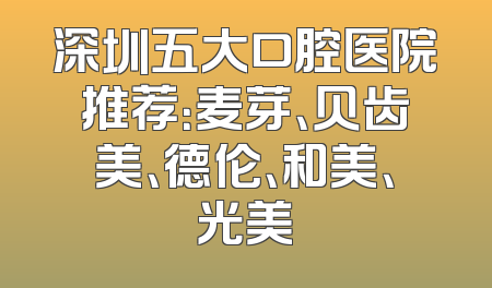 深圳五大口腔医院推荐：麦芽、贝齿美、德伦、和美、光美