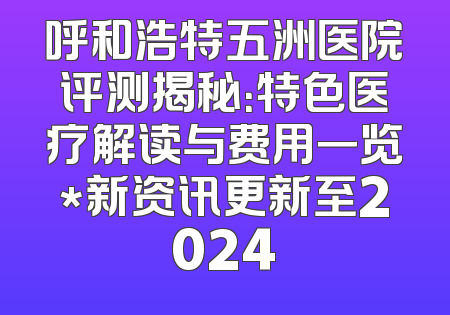 呼和浩特五洲医院评测揭秘：特色医疗解读与费用一览*新资讯更新至2024