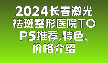 2024长春激光祛斑整形医院TOP5推荐，特色、价格介绍