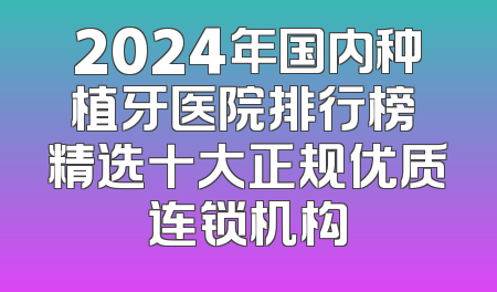 2024年国内种植牙医院排行榜 精选十大正规优质连锁机构