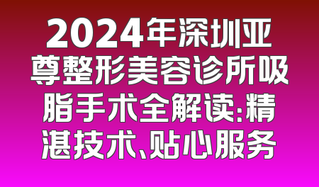 2024年深圳亚尊整形美容诊所吸脂手术全解读：精湛技术、贴心服务