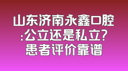 山东济南永鑫口腔：公立还是私立？患者评价靠谱