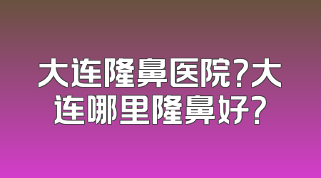 大连隆鼻医院？大连哪里隆鼻好？