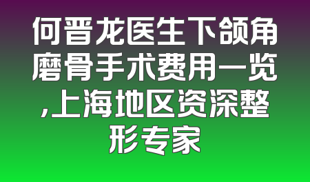 何晋龙医生下颌角磨骨手术费用一览，上海地区资深整形专家
