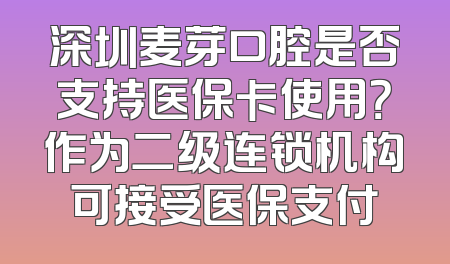 深圳麦芽口腔是否支持医保卡使用？作为二级连锁机构可接受医保支付