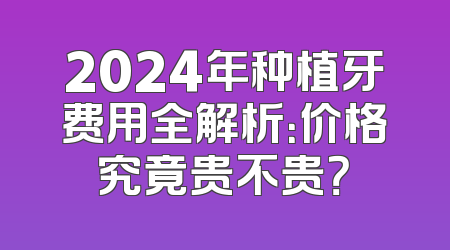 2024年种植牙费用全解析：价格究竟贵不贵？