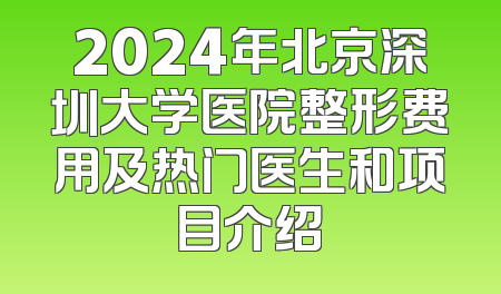 2024年北京深圳大学医院整形费用及热门医生和项目介绍