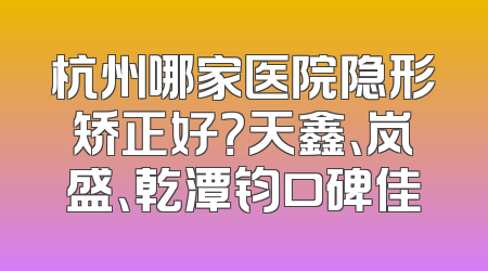 杭州哪家医院隐形矫正好？天鑫、岚盛、乾潭钧口碑佳