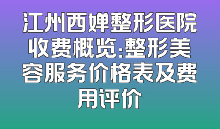 江州西婵整形医院收费概览：整形美容服务价格表及费用评价