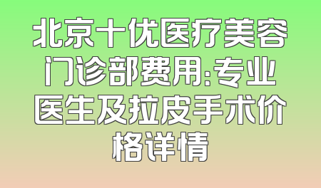 北京十优医疗美容门诊部费用：专业医生及拉皮手术价格详情