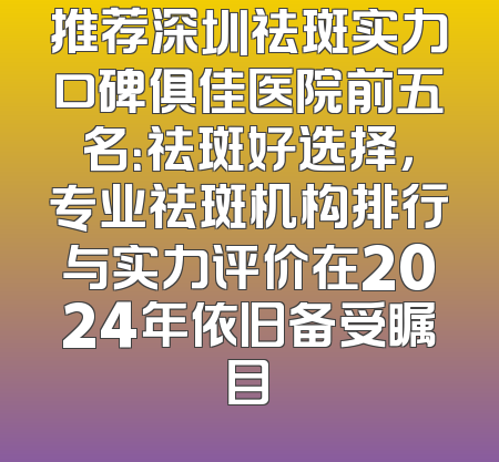 推荐深圳祛斑实力口碑俱佳医院前五名：祛斑好选择，专业祛斑机构排行与实力评价在2024年依旧备受瞩目