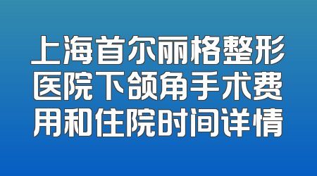 上海首尔丽格整形医院下颌角手术费用和住院时间详情