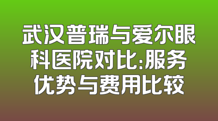 武汉普瑞与爱尔眼科医院对比：服务优势与费用比较