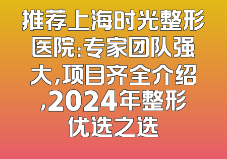 推荐上海时光整形医院：专家团队强大，项目齐全介绍，2024年整形优选之选