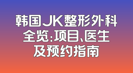 韩国JK整形外科全览：项目、医生及预约指南