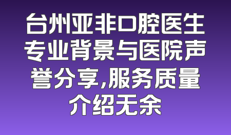 台州亚非口腔医生专业背景与医院声誉分享，服务质量介绍无余