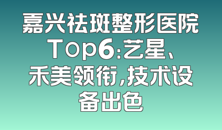 嘉兴祛斑整形医院Top6：艺星、禾美领衔，技术设备出色