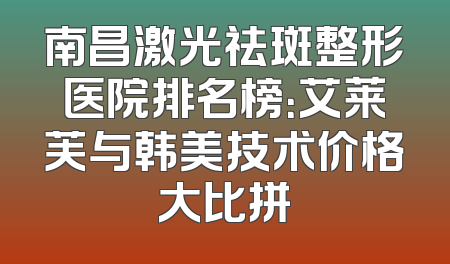 南昌激光祛斑整形医院排名榜：艾莱芙与韩美技术价格大比拼